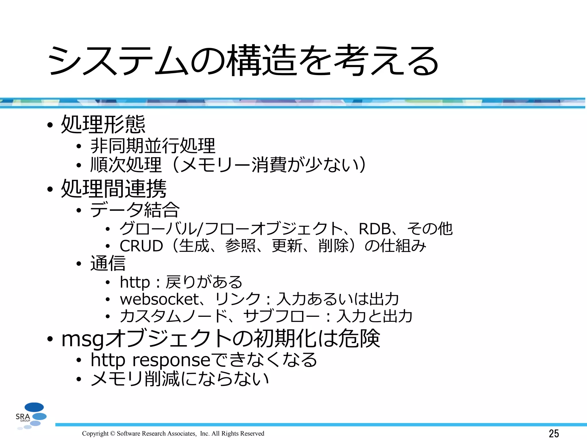 Copyright © Software Research Associates, Inc. All Rights Reserved 25
システムの構造を考える
• 処理形態
• 非同期並行処理
• 順次処理（メモリー消費が少ない）
• 処理間連携
• データ結合
• グローバル/フローオブジェクト、RDB、その他
• CRUD（生成、参照、更新、削除）の仕組み
• 通信
• http：戻りがある
• websocket、リンク：入力あるいは出力
• カスタムノード、サブフロー：入力と出力
• msgオブジェクトの初期化は危険
• http responseできなくなる
• メモリ削減にならない
 