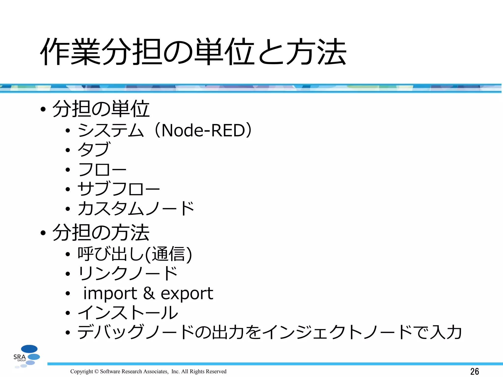 Copyright © Software Research Associates, Inc. All Rights Reserved 26
作業分担の単位と方法
• 分担の単位
• システム（Node-RED）
• タブ
• フロー
• サブフロー
• カスタムノード
• 分担の方法
• 呼び出し(通信)
• リンクノード
• import & export
• インストール
• デバッグノードの出力をインジェクトノードで入力
 
