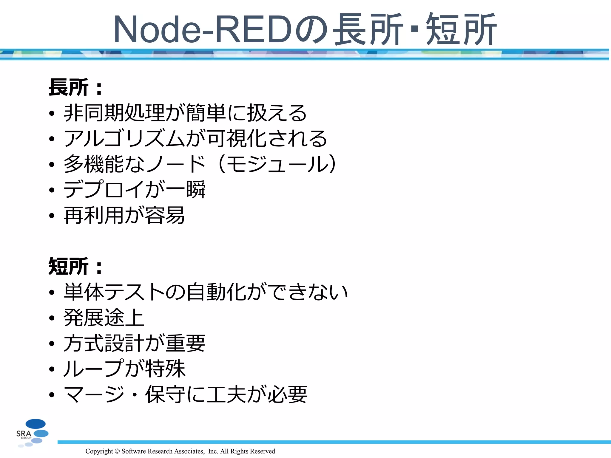 Copyright © Software Research Associates, Inc. All Rights Reserved
Node-REDの長所・短所
長所：
• 非同期処理が簡単に扱える
• アルゴリズムが可視化される
• 多機能なノード（モジュール）
• デプロイが一瞬
• 再利用が容易
短所：
• 単体テストの自動化ができない
• 発展途上
• 方式設計が重要
• ループが特殊
• マージ・保守に工夫が必要
 