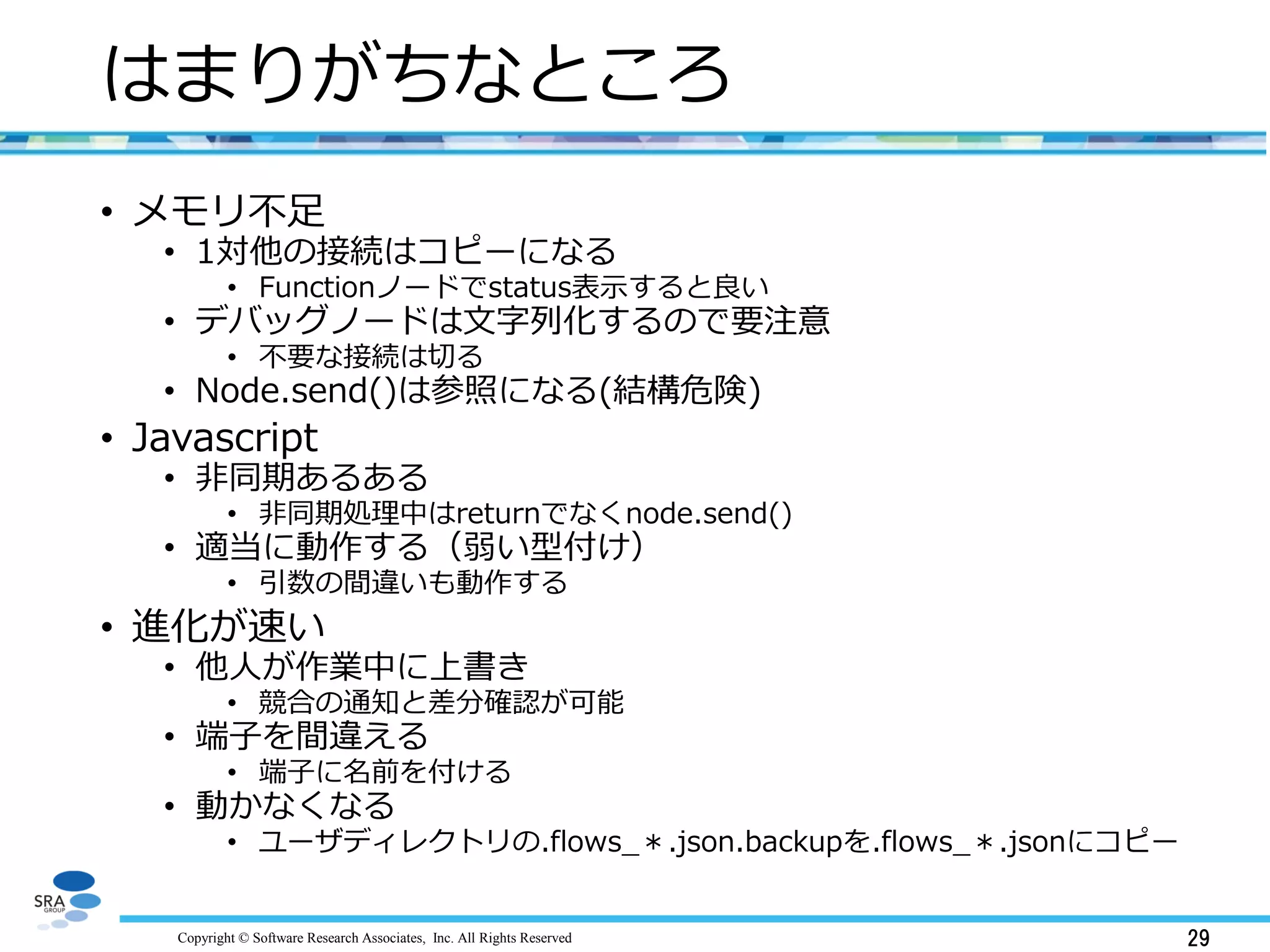 Copyright © Software Research Associates, Inc. All Rights Reserved 29
はまりがちなところ
• メモリ不足
• 1対他の接続はコピーになる
• Functionノードでstatus表示すると良い
• デバッグノードは文字列化するので要注意
• 不要な接続は切る
• Node.send()は参照になる(結構危険)
• Javascript
• 非同期あるある
• 非同期処理中はreturnでなくnode.send()
• 適当に動作する（弱い型付け）
• 引数の間違いも動作する
• 進化が速い
• 他人が作業中に上書き
• 競合の通知と差分確認が可能
• 端子を間違える
• 端子に名前を付ける
• 動かなくなる
• ユーザディレクトリの.flows_＊.json.backupを.flows_＊.jsonにコピー
 