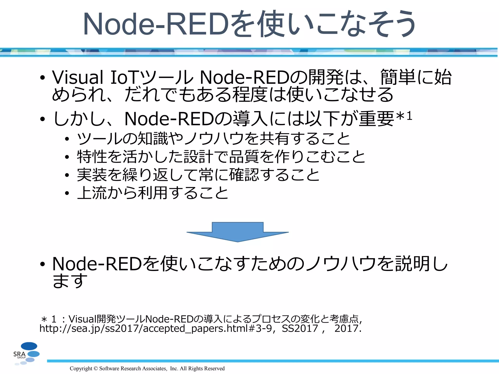 Copyright © Software Research Associates, Inc. All Rights Reserved
Node-REDを使いこなそう
• Visual IoTツール Node-REDの開発は、簡単に始
められ、だれでもある程度は使いこなせる
• しかし、Node-REDの導入には以下が重要*1
• ツールの知識やノウハウを共有すること
• 特性を活かした設計で品質を作りこむこと
• 実装を繰り返して常に確認すること
• 上流から利用すること
• Node-REDを使いこなすためのノウハウを説明し
ます
＊１：Visual開発ツールNode-REDの導入によるプロセスの変化と考慮点，
http://sea.jp/ss2017/accepted_papers.html#3-9，SS2017 ， 2017．
 