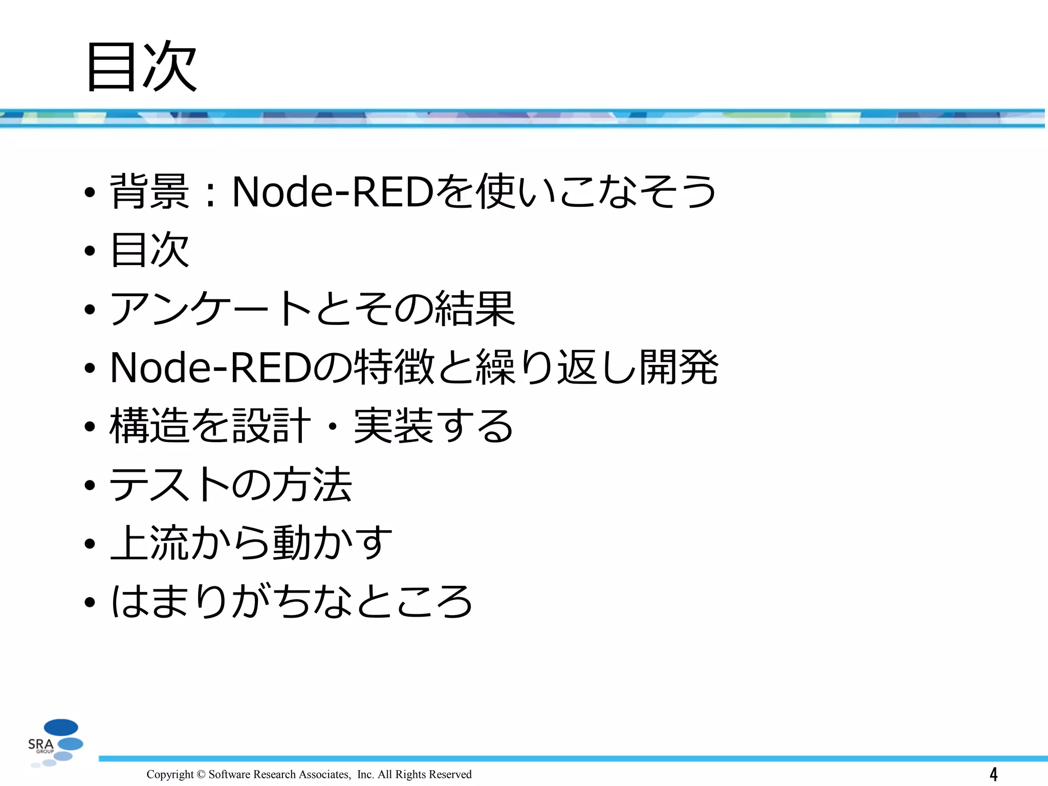 Copyright © Software Research Associates, Inc. All Rights Reserved 4
目次
• 背景：Node-REDを使いこなそう
• 目次
• アンケートとその結果
• Node-REDの特徴と繰り返し開発
• 構造を設計・実装する
• テストの方法
• 上流から動かす
• はまりがちなところ
 