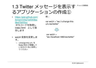 © 2015 @ibmamnt
1.3 Twitter メッセージを表示す
るアプリケーションの作成①
• https://gist.github.com/
ibmamnt/ba7a4343ba
9bd79433cc
からコードを取得し
index.html として保
存します
• wsUrl 変数を変更しま
す。
– <change-this-url> を
Node-RED が稼働して
いるホスト名に変更し
てください
var wsUri = "ws://<change-this-
url>/ws/twitter"
例：
var wsUri =
"ws://localhost:1880/ws/twitter"
 