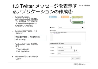 © 2015 @ibmamnt
1.3 Twitter メッセージを表示す
るアプリケーションの作成②
• function/function ,
output/websocket を配置し
て、右図のようにつなぎま
す（twitter/debug node は
function につなぎ直し）
• function に以下のコードを
入れます
• “websocket” node を設定し
ます
Type: Listen on
Path: /ws/twitter
• DEPLOYボタンをクリック
します
msg.payload = msg.tweet;
return msg;
 