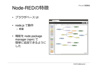 © 2015 @ibmamnt
Node-REDの特徴
• ブラウザベース UI
• node.js で動作
– 軽量
• 機能を node package
manager (npm) で
簡単に追加できるように
した
 