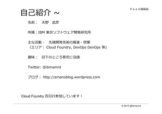 © 2015 @ibmamnt
自己紹介 ~
名前： 天野 武彦
所属：IBM 東京ソフトウェア開発研究所
主な活動： 先端開発技術の推進・啓蒙
（エリア： Cloud Foundry, DevOps DevOps 等)
趣味： 目下のところ育児に没頭
Twitter: @ibmamnt
ブログ： http://amanoblog.wordpress.com
Cloud Foundry 百⽇⾏参加しています！
 