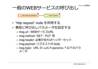 © 2015 @ibmamnt
一般のWEBサービスの呼び出し
• “http request” node を利⽤する
• 事前に呼び出しパラメータを設定する
– msg.url : WEBサービスURL
– msg.method: ‘GET’, ‘PUT’ 等
– msg.header: 必要があればヘッダーセット
– msg.payload: リクエストの body
– msg.topic: URL の <url>?<params> ? 以下のパラ
メータ
 
