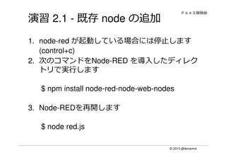 © 2015 @ibmamnt
演習 2.1 - 既存 node の追加
1. node-red が起動している場合には停止します
(control+c)
2. 次のコマンドをNode-RED を導入したディレク
トリで実⾏します
$ npm install node-red-node-web-nodes
3. Node-REDを再開します
$ node red.js
 