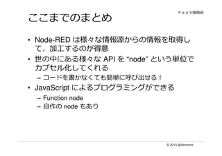 © 2015 @ibmamnt
ここまでのまとめ
• Node-RED は様々な情報源からの情報を取得し
て、加工するのが得意
• 世の中にある様々な API を “node” という単位で
カプセル化してくれる
– コードを書かなくても簡単に呼び出せる！
• JavaScript によるプログラミングができる
– Function node
– 自作の node もあり
 