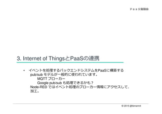 © 2015 @ibmamnt
3. Internet of ThingsとPaaSの連携
• イベントを処理するバックエンドシステムをPaaSに構築する
pub/sub モデルが一般的に使われています。
MQTT ブローカー
Google pub/sub も処理できるかも？
Node-RED ではイベント処理のブローカー情報にアクセスして、
加工。
 