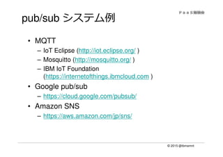 © 2015 @ibmamnt
pub/sub システム例
• MQTT
– IoT Eclipse (http://iot.eclipse.org/ )
– Mosquitto (http://mosquitto.org/ )
– IBM IoT Foundation
(https://internetofthings.ibmcloud.com )
• Google pub/sub
– https://cloud.google.com/pubsub/
• Amazon SNS
– https://aws.amazon.com/jp/sns/
 