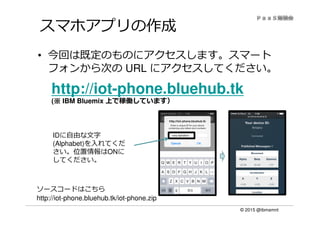 © 2015 @ibmamnt
スマホアプリの作成
• 今回は既定のものにアクセスします。スマート
フォンから次の URL にアクセスしてください。
http://iot-phone.bluehub.tk
(※※※※ IBM Bluemix 上で稼働しています）
IDに自由な文字
(Alphabet)を入れてくだ
さい。位置情報はONに
してください。
ソースコードはこちら
http://iot-phone.bluehub.tk/iot-phone.zip
<any-alphabet>
 