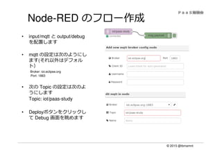 © 2015 @ibmamnt
Node-RED のフロー作成
• input/mqtt と output/debug
を配置します
• mqtt の設定は次のようにし
ます(それ以外はデフォル
ト）
Broker: iot.eclipse.org
Port: 1883
• 次の Topic の設定は次のよ
うにします
Topic: iot/paas-study
• Deployボタンをクリックし
て Debug 画面を眺めます
 