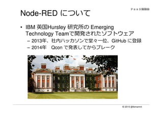 © 2015 @ibmamnt
Node-RED について
• IBM 英国Hursley 研究所の Emerging
Technology Teamで開発されたソフトウェア
– 2013年、社内ハッカソンで堂々⼀位、GitHub に登録
– 2014年 Qcon で発表してからブレーク
 