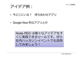 © 2015 @ibmamnt
アイデア例：
• 今どこにいる？ 待ち合わせアプリ
• Google Now 的なアプリとか
は様々なアイデアをすNode-RED は様々なアイデアをす
ぐに実践できるツールです。ぜひ
社内ハッカソンイベントでも活用
してみましょう！
 