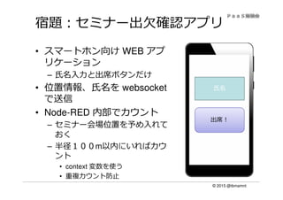 © 2015 @ibmamnt
宿題：セミナー出欠確認アプリ
• スマートホン向け WEB アプ
リケーション
– ⽒名⼊⼒と出席ボタンだけ
• 位置情報、氏名を websocket
で送信
• Node-RED 内部でカウント
– セミナー会場位置を予め入れて
おく
– 半径１００m以内にいればカウ
ント
• context 変数を使う
• 重複カウント防止
氏名
出席！
 