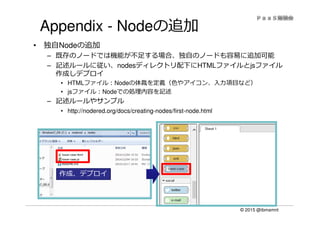 © 2015 @ibmamnt
Appendix - Nodeの追加
• 独自Nodeの追加
– 既存のノードでは機能が不⾜する場合、独⾃のノードも容易に追加可能
– 記述ルールに従い、nodesディレクトリ配下にHTMLファイルとjsファイル
作成しデプロイ
• HTMLファイル：Nodeの体裁を定義（⾊やアイコン、⼊⼒項目など）
• jsファイル：Nodeでの処理内容を記述
– 記述ルールやサンプル
• http://nodered.org/docs/creating-nodes/first-node.html
作成、デプロイ
 