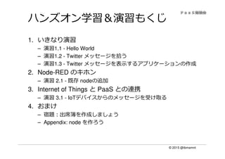 © 2015 @ibmamnt
ハンズオン学習＆演習もくじ
1. いきなり演習
– 演習1.1 - Hello World
– 演習1.2 - Twitter メッセージを拾う
– 演習1.3 - Twitter メッセージを表示するアプリケーションの作成
2. Node-RED のキホン
– 演習 2.1 - 既存 nodeの追加
3. Internet of Things と PaaS との連携
– 演習 3.1 - IoTデバイスからのメッセージを受け取る
4. おまけ
– 宿題：出席簿を作成しましょう
– Appendix: node を作ろう
 