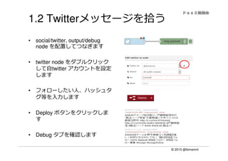 © 2015 @ibmamnt
1.2 Twitterメッセージを拾う
• social/twitter, output/debug
node を配置してつなぎます
• twitter node をダブルクリック
して自twitter アカウントを設定
します
• フォローしたい人、ハッシュタ
グ等を⼊⼒します
• Deploy ボタンをクリックしま
す
• Debug タブを確認します
 
