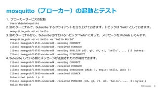 text
© IBM Corporation 39
SoftLayer でサーバー（ブローカー兼Node-RED）を作成
– SoftLayer 上で下記スペックの仮想インスタンス（Virtual Server (public node)）を
作成
– 仮想インスンタスが作成されても、プロビジョニングスクリプト完了に数分かか
ります。ログイン時に”Provisioning was successful.”と表⽰されるまでお待ち下さい。
Data Center TOK02 - Tokyo
Operating System CentOS 6.x - Minimal Install (64 bit)
Advanced Monitoring None
Monitoring Host Ping
Response Automated Notiﬁcation
Provisioning script https://raw.githubusercontent.com/kkitase/softlayer-provisioning-script/master/
centos-nodered
（MQTTブローカー ”mosquitto”、Node-RED等をインストールするプロビジョニングス
クリプト）
Host Name 任意（例: nodered）
Domain Name 任意（例: handson.jp）
インストール手順は
ここをみてください	
 