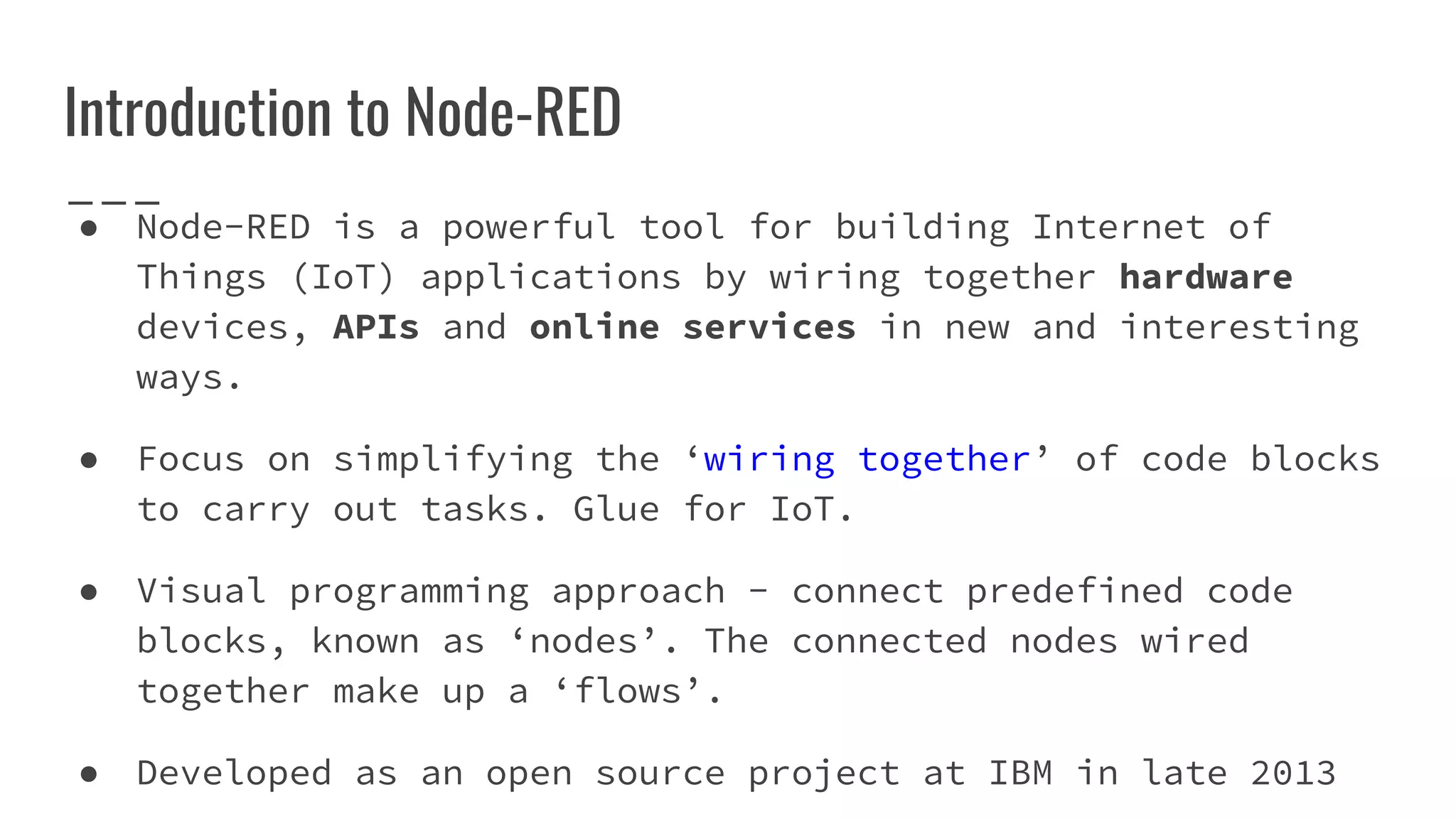 ● Node-RED is a powerful tool for building Internet of
Things (IoT) applications by wiring together hardware
devices, APIs and online services in new and interesting
ways.
● Focus on simplifying the ‘wiring together’ of code blocks
to carry out tasks. Glue for IoT.
● Visual programming approach - connect predefined code
blocks, known as ‘nodes’. The connected nodes wired
together make up a ‘flows’.
● Developed as an open source project at IBM in late 2013
Introduction to Node-RED
 