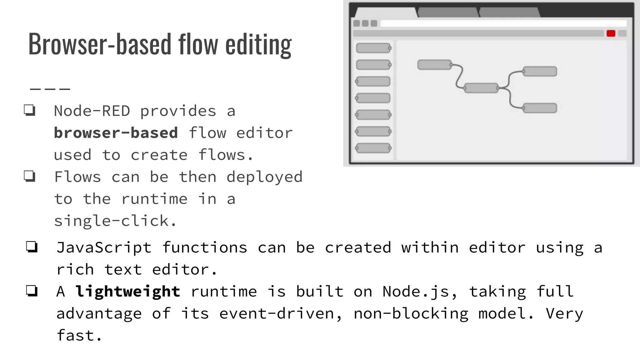 Browser-based flow editing
❏ Node-RED provides a
browser-based flow editor
used to create flows.
❏ Flows can be then deployed
to the runtime in a
single-click.
❏ JavaScript functions can be created within editor using a
rich text editor.
❏ A lightweight runtime is built on Node.js, taking full
advantage of its event-driven, non-blocking model. Very
fast.
 