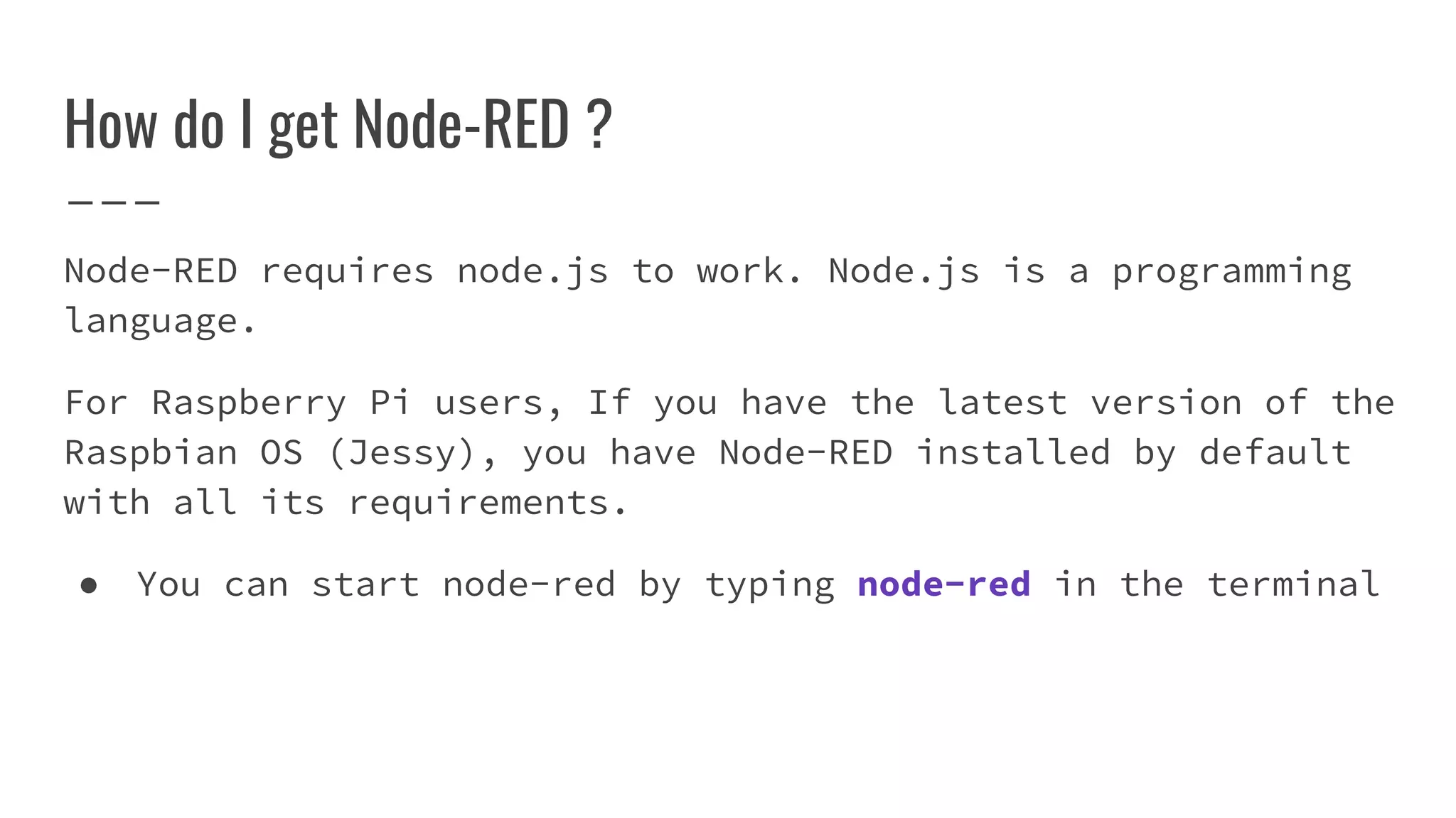 Node-RED requires node.js to work. Node.js is a programming
language.
For Raspberry Pi users, If you have the latest version of the
Raspbian OS (Jessy), you have Node-RED installed by default
with all its requirements.
● You can start node-red by typing node-red in the terminal
How do I get Node-RED ?
 