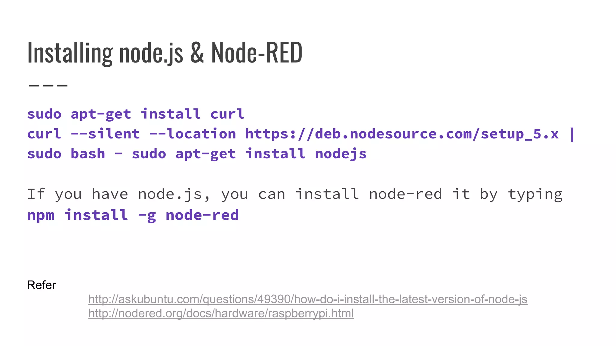 Refer
http://askubuntu.com/questions/49390/how-do-i-install-the-latest-version-of-node-js
http://nodered.org/docs/hardware/raspberrypi.html
Installing node.js & Node-RED
sudo apt-get install curl
curl --silent --location https://deb.nodesource.com/setup_5.x |
sudo bash - sudo apt-get install nodejs
If you have node.js, you can install node-red it by typing
npm install -g node-red
 
