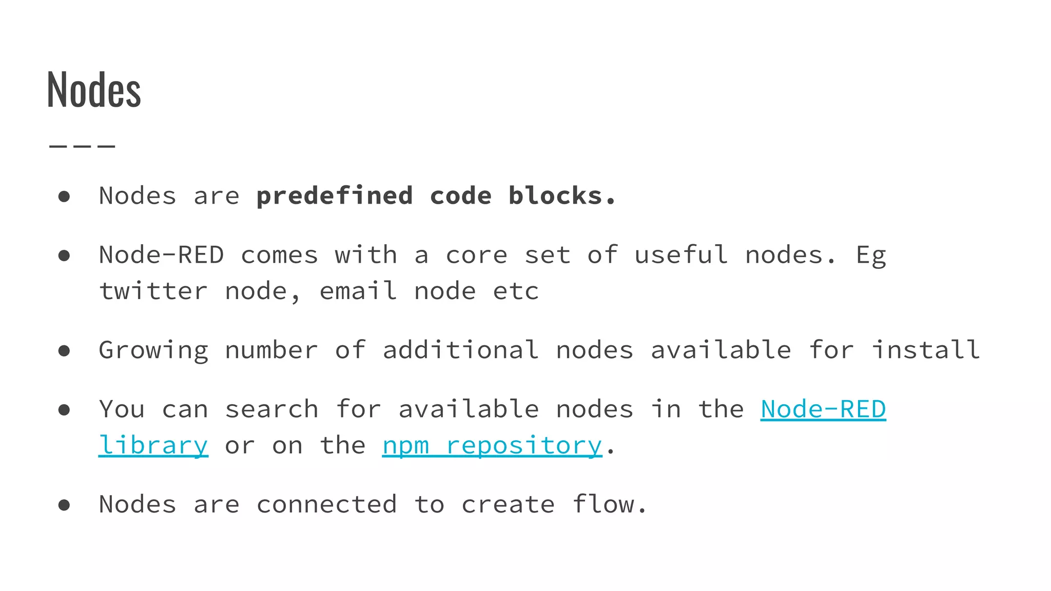 ● Nodes are predefined code blocks.
● Node-RED comes with a core set of useful nodes. Eg
twitter node, email node etc
● Growing number of additional nodes available for install
● You can search for available nodes in the Node-RED
library or on the npm repository.
● Nodes are connected to create flow.
Nodes
 