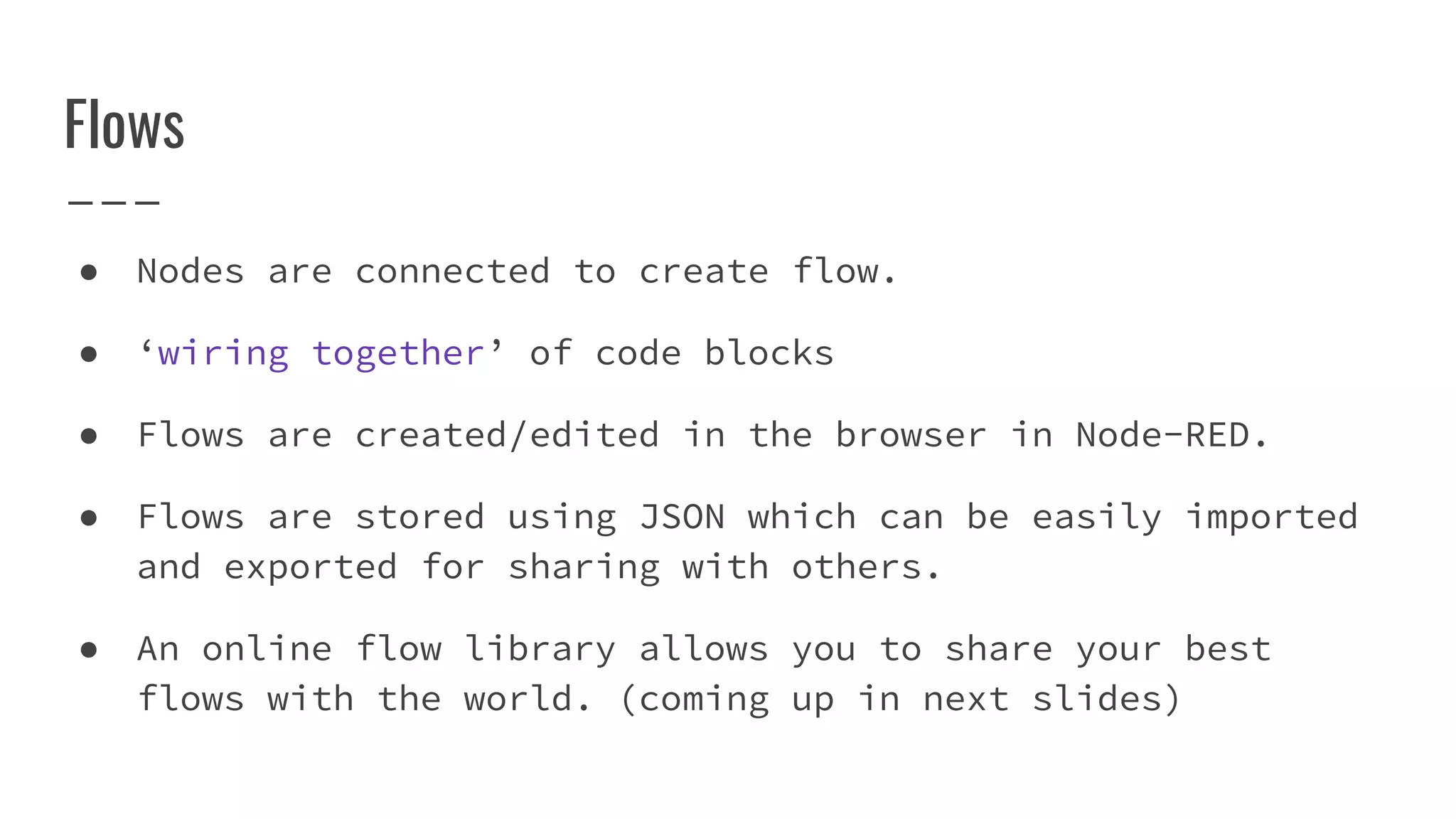 Flows
● Nodes are connected to create flow.
● ‘wiring together’ of code blocks
● Flows are created/edited in the browser in Node-RED.
● Flows are stored using JSON which can be easily imported
and exported for sharing with others.
● An online flow library allows you to share your best
flows with the world. (coming up in next slides)
 