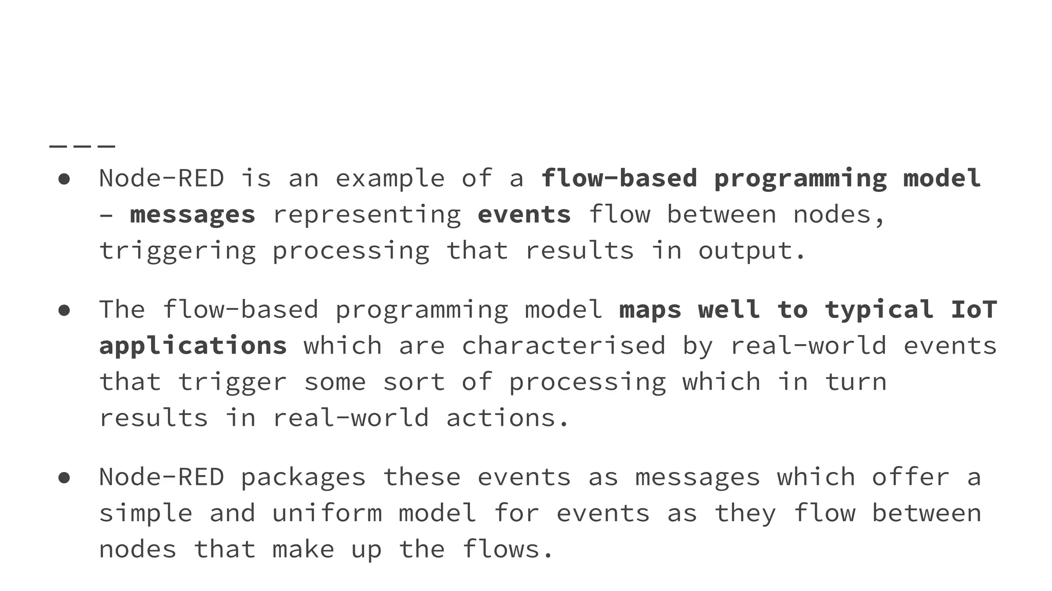 ● Node-RED is an example of a flow-based programming model
– messages representing events flow between nodes,
triggering processing that results in output.
● The flow-based programming model maps well to typical IoT
applications which are characterised by real-world events
that trigger some sort of processing which in turn
results in real-world actions.
● Node-RED packages these events as messages which offer a
simple and uniform model for events as they flow between
nodes that make up the flows.
 