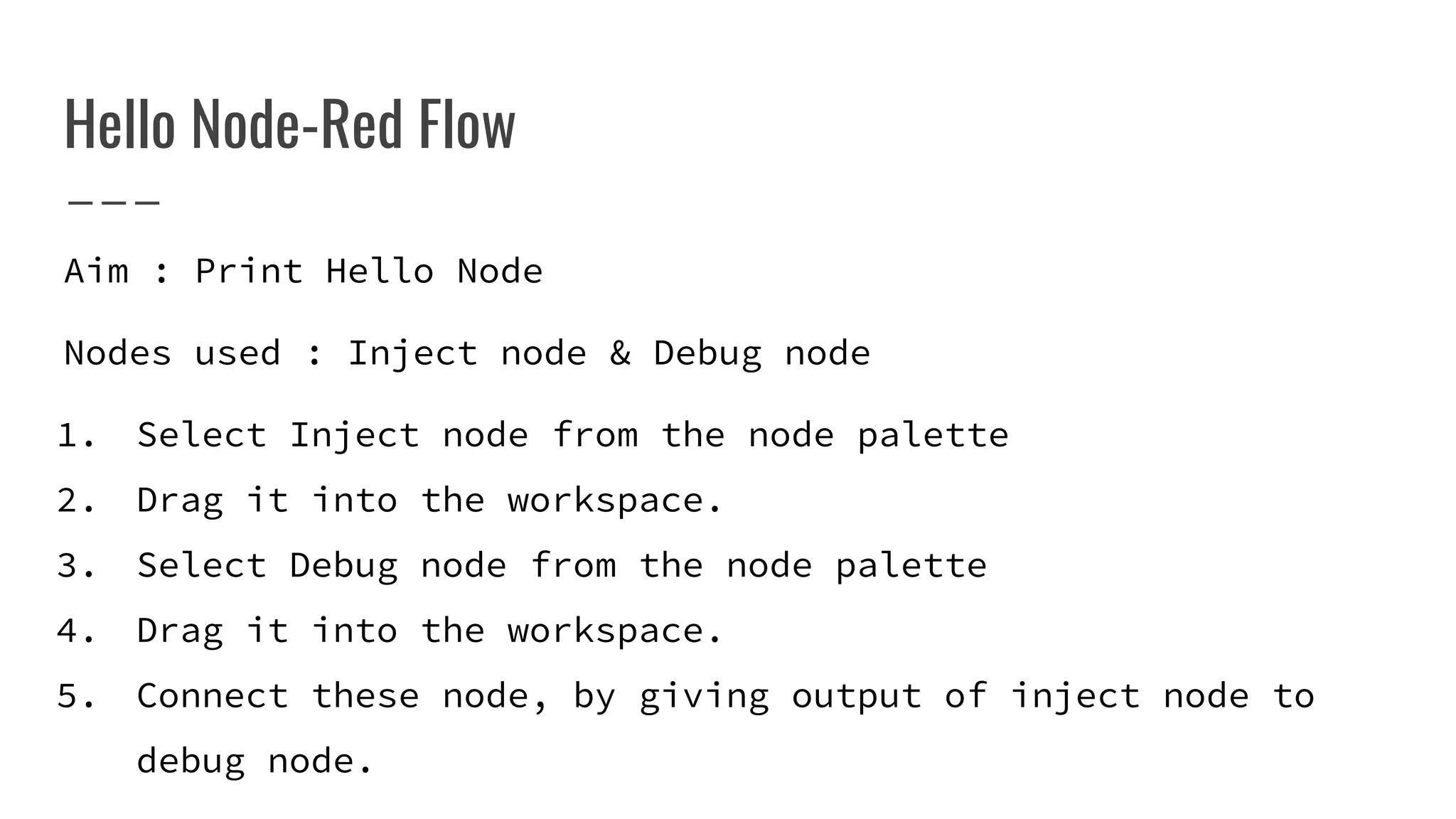 Hello Node-Red Flow
Aim : Print Hello Node
Nodes used : Inject node & Debug node
1. Select Inject node from the node palette
2. Drag it into the workspace.
3. Select Debug node from the node palette
4. Drag it into the workspace.
5. Connect these node, by giving output of inject node to
debug node.
 