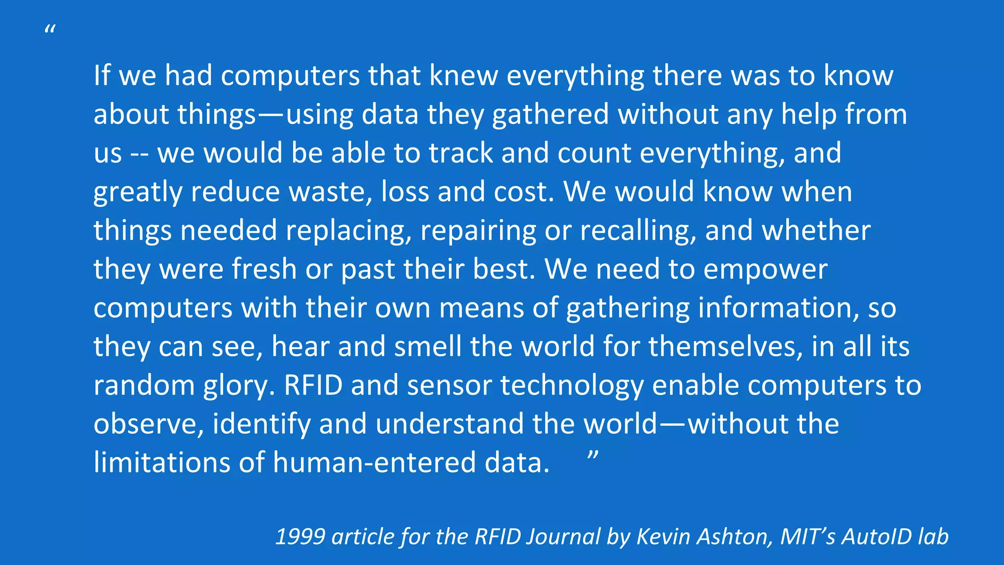 “
If we had computers that knew everything there was to know
about things—using data they gathered without any help from
us -- we would be able to track and count everything, and
greatly reduce waste, loss and cost. We would know when
things needed replacing, repairing or recalling, and whether
they were fresh or past their best. We need to empower
computers with their own means of gathering information, so
they can see, hear and smell the world for themselves, in all its
random glory. RFID and sensor technology enable computers to
observe, identify and understand the world—without the
limitations of human-entered data. ”
1999 article for the RFID Journal by Kevin Ashton, MIT’s AutoID lab
 