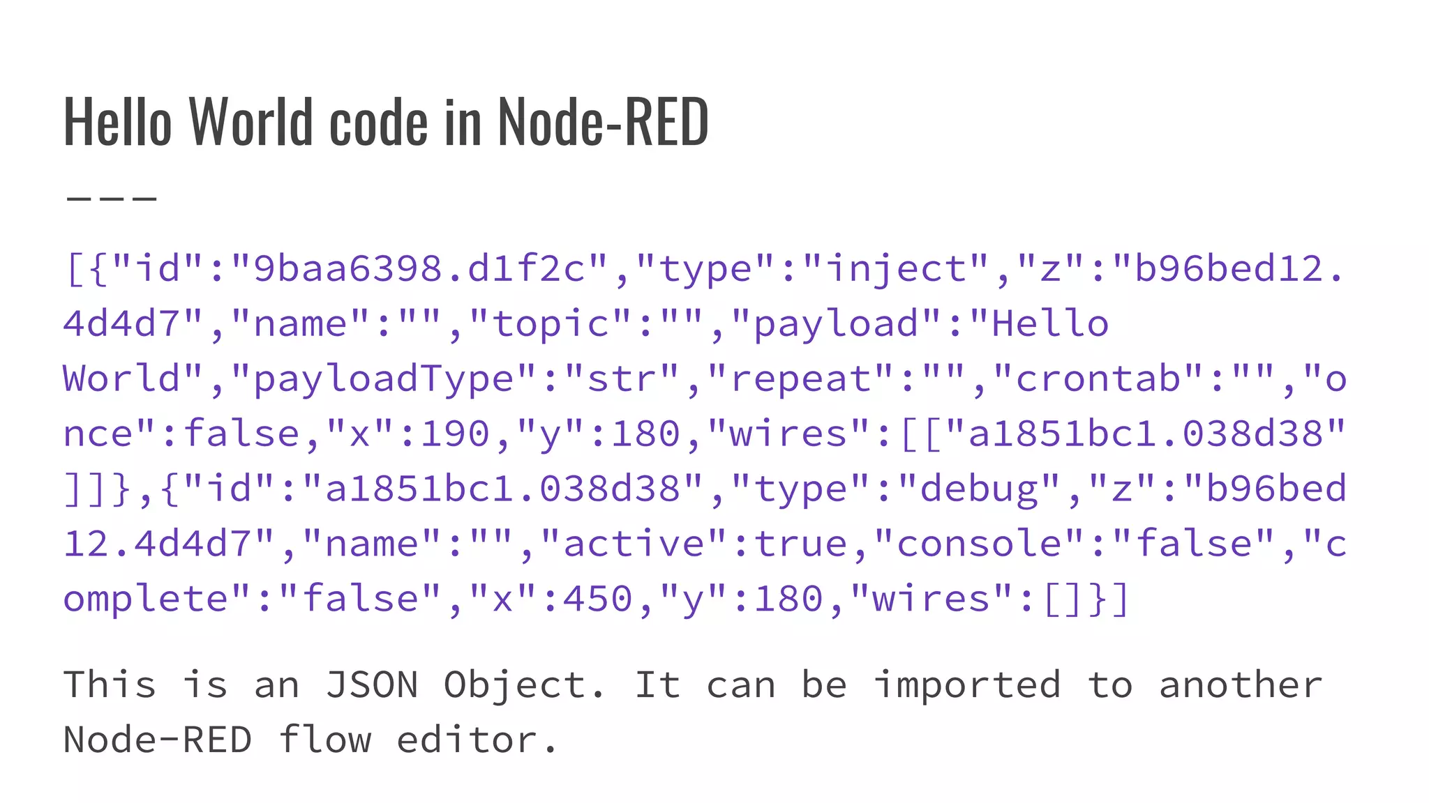 [{"id":"9baa6398.d1f2c","type":"inject","z":"b96bed12.
4d4d7","name":"","topic":"","payload":"Hello
World","payloadType":"str","repeat":"","crontab":"","o
nce":false,"x":190,"y":180,"wires":[["a1851bc1.038d38"
]]},{"id":"a1851bc1.038d38","type":"debug","z":"b96bed
12.4d4d7","name":"","active":true,"console":"false","c
omplete":"false","x":450,"y":180,"wires":[]}]
This is an JSON Object. It can be imported to another
Node-RED flow editor.
Hello World code in Node-RED
 