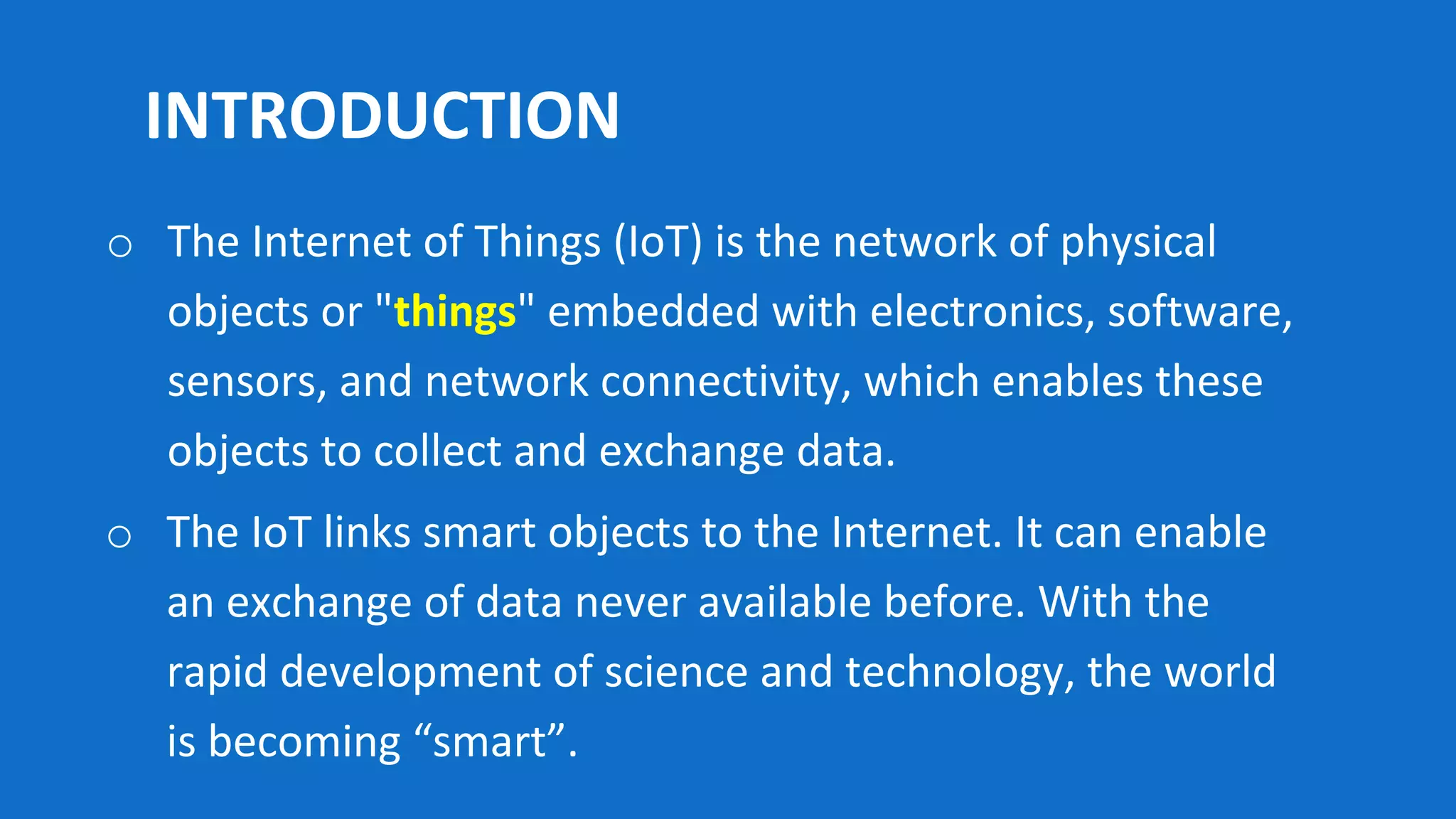 INTRODUCTION
o The IoT links smart objects to the Internet. It can enable
an exchange of data never available before. With the
rapid development of science and technology, the world
is becoming “smart”.
o The Internet of Things (IoT) is the network of physical
objects or "things" embedded with electronics, software,
sensors, and network connectivity, which enables these
objects to collect and exchange data.
 