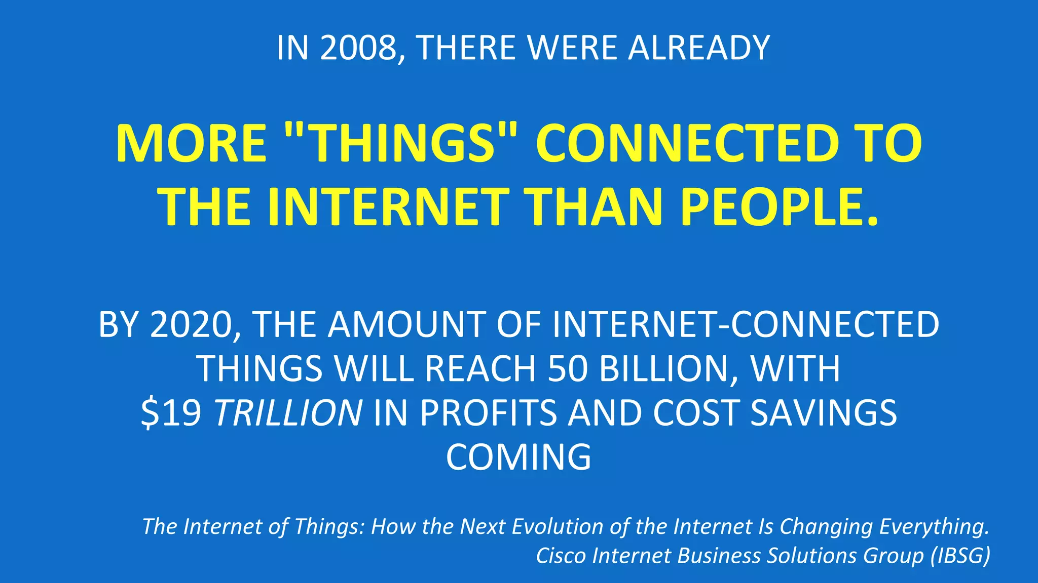 IN 2008, THERE WERE ALREADY
MORE "THINGS" CONNECTED TO
THE INTERNET THAN PEOPLE.
BY 2020, THE AMOUNT OF INTERNET-CONNECTED
THINGS WILL REACH 50 BILLION, WITH
$19 TRILLION IN PROFITS AND COST SAVINGS
COMING
The Internet of Things: How the Next Evolution of the Internet Is Changing Everything.
Cisco Internet Business Solutions Group (IBSG)
 