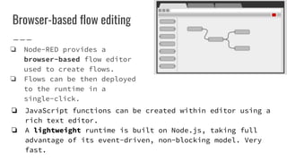 Browser-based flow editing
❏ Node-RED provides a
browser-based flow editor
used to create flows.
❏ Flows can be then deployed
to the runtime in a
single-click.
❏ JavaScript functions can be created within editor using a
rich text editor.
❏ A lightweight runtime is built on Node.js, taking full
advantage of its event-driven, non-blocking model. Very
fast.
 