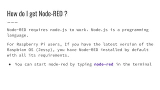 Node-RED requires node.js to work. Node.js is a programming
language.
For Raspberry Pi users, If you have the latest version of the
Raspbian OS (Jessy), you have Node-RED installed by default
with all its requirements.
● You can start node-red by typing node-red in the terminal
How do I get Node-RED ?
 
