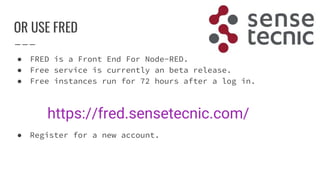 OR USE FRED
● FRED is a Front End For Node-RED.
● Free service is currently an beta release.
● Free instances run for 72 hours after a log in.
● Register for a new account.
https://fred.sensetecnic.com/
 