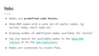 ● Nodes are predefined code blocks.
● Node-RED comes with a core set of useful nodes. Eg
twitter node, email node etc
● Growing number of additional nodes available for install
● You can search for available nodes in the Node-RED
library or on the npm repository.
● Nodes are connected to create flow.
Nodes
 