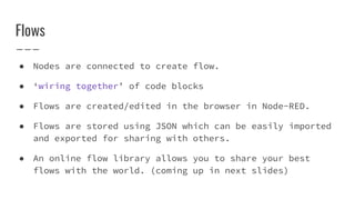 Flows
● Nodes are connected to create flow.
● ‘wiring together’ of code blocks
● Flows are created/edited in the browser in Node-RED.
● Flows are stored using JSON which can be easily imported
and exported for sharing with others.
● An online flow library allows you to share your best
flows with the world. (coming up in next slides)
 