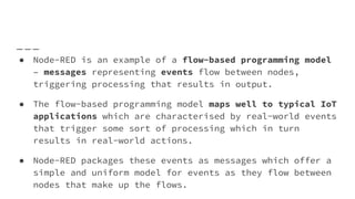● Node-RED is an example of a flow-based programming model
– messages representing events flow between nodes,
triggering processing that results in output.
● The flow-based programming model maps well to typical IoT
applications which are characterised by real-world events
that trigger some sort of processing which in turn
results in real-world actions.
● Node-RED packages these events as messages which offer a
simple and uniform model for events as they flow between
nodes that make up the flows.
 