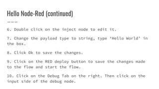 Hello Node-Red (continued)
6. Double click on the inject node to edit it.
7. Change the payload type to string, type ‘Hello World’ in
the box.
8. Click Ok to save the changes.
9. Click on the RED deploy button to save the changes made
to the flow and start the flow.
10. Click on the Debug Tab on the right. Then click on the
input side of the debug node.
 
