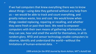 “
If we had computers that knew everything there was to know
about things—using data they gathered without any help from
us -- we would be able to track and count everything, and
greatly reduce waste, loss and cost. We would know when
things needed replacing, repairing or recalling, and whether
they were fresh or past their best. We need to empower
computers with their own means of gathering information, so
they can see, hear and smell the world for themselves, in all its
random glory. RFID and sensor technology enable computers to
observe, identify and understand the world—without the
limitations of human-entered data. ”
1999 article for the RFID Journal by Kevin Ashton, MIT’s AutoID lab
 