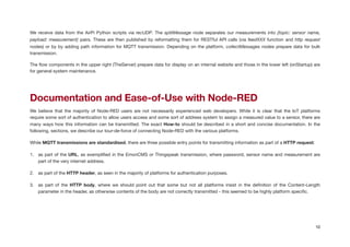 We receive data from the AirPi Python scripts via recUDP. The splitMessage node separates our measurements into {topic: sensor name,
payload: measurement} pairs. These are then published by reformatting them for RESTful API calls (via feedXXX function and http request
nodes) or by by adding path information for MQTT transmission. Depending on the platform, collectMessages nodes prepare data for bulk
transmission.

The ﬂow components in the upper right (TheServer) prepare data for display on an internal website and those in the lower left (onStartup) are
for general system maintenance.

!
Documentation and Ease-of-Use with Node-RED
We believe that the majority of Node-RED users are not necessarily experienced web developers. While it is clear that the IoT platforms
require some sort of authentication to allow users access and some sort of address system to assign a measured value to a sensor, there are
many ways how this information can be transmitted. The exact How-to should be described in a short and concise documentation. In the
following, sections, we describe our tour-de-force of connecting Node-RED with the various platforms.

While MQTT transmissions are standardised, there are three possible entry points for transmitting information as part of a HTTP request:

1. as part of the URL, as exempliﬁed in the EmonCMS or Thingspeak transmission, where password, sensor name and measurement are
part of the very internet address.

2. as part of the HTTP header, as seen in the majority of platforms for authentication purposes.

3. as part of the HTTP body, where we should point out that some but not all platforms insist in the deﬁnition of the Content-Length
parameter in the header, as otherwise contents of the body are not correctly transmitted - this seemed to be highly platform speciﬁc.

!
10
 