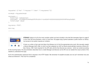 !
msg.payload = "[{ "key" : ""+msg.topic+"", "value" : ""+msg.payload+""}]";
!
var alength = msg.payload.length;
!
msg.headers = {
'Content-Type' : 'application/json',
'Authorization' : 'tuyvvWMboGc3AxNAxjj4GPEORuYpRro1t1dunI0QxN7m6XXXXXXXXXXXXXXXXXXXXlPNdngo9ukMaA',
'Content-Length' : alength
}
!
msg.method = "POST";
!
return msg;
!
!
EYEHUB. Eyehub is by far the most complex system we have included in this test (the exemplary ﬁgure on page 8
is from their API documentation, which is more than 150 pages long). Eyehub operates a public section on Github,
but access to the system requires an invitation.

It took us a while on their web tool https://hub.ﬂexeye.com to ﬁnd the appropriate entry point: We manually created
a Device Manager (AirPi_DM), to which we then assigned our AirPi as Device (automatically receiving a Device ID,
here: Device_1997, that’s required for the API call), and the Sub Devices (our sensors - which we named according
to the incoming topic). The documentation describes how to create Manager and Devices via the API, but we needed the visual context of the
website to understand this logic.

As for the authentication password that is required in the HTTP header: We remember it’s base64 encoded, but we can’t remember how and
where we retrieved it. That much for complexity!

14
 