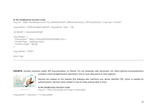 !
In the feedEyehub function node:
msg.url = “https://hub.ﬂexeye.com/v1/iot_Default/dms/AirPi_DM/devices/Device_1997/subDevices/"+msg.topic+"/events";
!
msg.payload = JSON.stringify({"payload": msg.payload, "type": 1.0});
!
var alength = msg.payload.length;
!
msg.headers = {
'Authorization' : 'Basic YmFkcnlhXXXXXXXXXX3MjFxYXo=',
'Content-Type' : 'application/json',
'Content-Length' : alength
};
!
msg.method = "POST";
!
return msg;
!
!
!
EXOSITE. Exosite maintains public API documentation on Github. It’s not extremely well structured, but https://github.com/exosite/docs
contains a short straightforward description how to post data points to their platform.

Devices are created on the website (the dialogue also mentions your device identiﬁer CIK, which is needed for
authentication). Sensors were created on the ﬂy while posting data to them.

In the feedExosite function node:
msg.url = "http://m2.exosite.com/onep:v1/stack/alias";
!
msg.payload = msg.topic+"="+msg.payload;
15
 