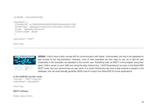 !
var alength = msg.payload.length;
!
msg.headers = {
'X-Exosite-CIK': 'ac1696XXXXXXXXXXXXXXXXXXXXbbdebd657b799f',
'Content-Type' : 'application/x-www-form-urlencoded; charset=utf-8',
'Accept' : 'application/xhtml+xml',
'Content-Length' : alength
};
!
msg.method = "POST";
!
return msg;
!
GERAS. 1248.io have a fairly concise API for communication with Geras. Unfortunately, one has to be registered to
gain access to the documentation. However, most of their examples are then easy to use, as in fact all user
credentials in the examples are adjusted to the current user. Publishing data via MQTT is encouraged, using their
geras.1248.io server on port 1883 and using the data channel (e.g. “/AirPi/Temperature”) as topic in the Node-RED
MQTT node, and your personal key as user name. It is worth mentioning that once a data channel is present in the
database, one can automatically generate JSON code for import into Node-RED for future applications.

In the addPath function node:
msg.topic = "/AirPi/"+msg.topic;
msg.payload = msg.payload;
!
return msg;
!
MQTT settings:
!
Broker: geras.1248.io
16
 