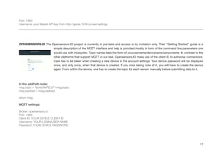 Port: 1883
Username: your Master API key from http://geras.1248.io/user/settings
!!!
OPENSENSORS.IO The Opensensors.IO project is currently in pre-beta and access is by invitation only. Their “Getting Started” guide is a
simple description of the MQTT interface and help is provided mostly in form of the command line parameters one
would use with mosquitto. Topic names take the form of yourusername/devicename/sensorname. In contrast to the
other platforms that support MQTT in our test, Opensensors.IO make use of the client ID to authorise connections.
Care has to be taken when creating a new device in the account settings: Your device password will be displayed
once, and only once, when that device is created. If you miss taking note of it, you will have to create the device
again. From within the device, one has to create the topic for each sensor manually before submitting data to it.

!
In the addPath node:
msg.topic = "boris/AirPi2.0/"+msg.topic;
msg.payload = msg.payload;
!
return msg;
!
MQTT settings:
!
Broker: opensensors.io
Port: 1883
Client ID: YOUR DEVICE CLIENT ID
Username: YOUR LOGIN/USER NAME
Password: YOUR DEVICE PASSWORD
!
!
!
17
 