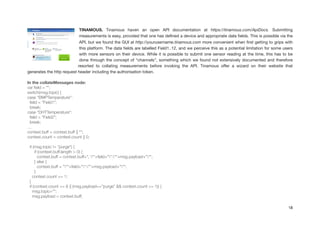 TINAMOUS. Tinamous haven an open API documentation at https://tinamous.com/ApiDocs. Submitting
measurements is easy, provided that one has deﬁned a device and appropriate data ﬁelds. This is possible via the
API, but we found the GUI at http://yourusername.tinamous.com more convenient when ﬁrst getting to grips with
this platform. The data ﬁelds are labelled Field1..12, and we perceive this as a potential limitation for some users
with more sensors on their device. While it is possible to submit one sensor reading at the time, this has to be
done through the concept of “channels”, something which we found not extensively documented and therefore
resorted to collating measurements before invoking the API. Tinamous oﬀer a wizard on their website that
generates the http request header including the authorisation token.

In the collateMessages node:
var ﬁeld = "";
switch(msg.topic) {
case "BMPTemperature":
ﬁeld = "Field1";
break;
case "DHTTemperature":
ﬁeld = "Field2";
break;
…
context.buff = context.buff || "";
context.count = context.count || 0;
!
if (msg.topic != "purge") {
if (context.buff.length > 0) {
context.buff = context.buff+", ""+ﬁeld+"":""+msg.payload+""";
} else {
context.buff = """+ﬁeld+"":""+msg.payload+""";
}
context.count += 1;
}
if (context.count == 8 || (msg.payload=="purge" && context.count >= 1)) {
msg.topic="";
msg.payload = context.buff;
18
 